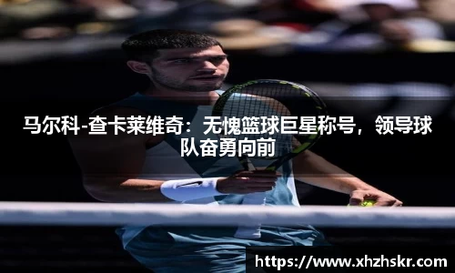 马尔科-查卡莱维奇：无愧篮球巨星称号，领导球队奋勇向前