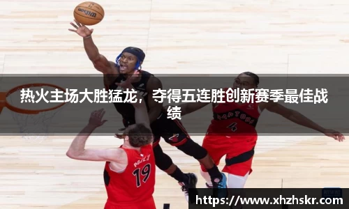 热火主场大胜猛龙，夺得五连胜创新赛季最佳战绩