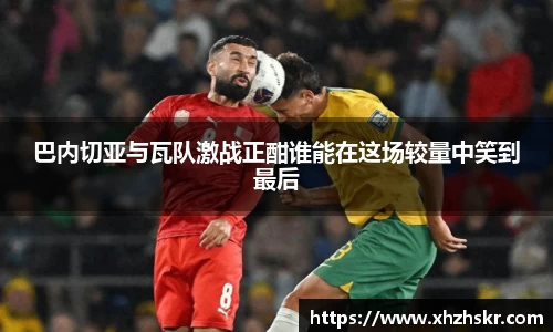 巴内切亚与瓦队激战正酣谁能在这场较量中笑到最后