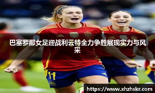 巴塞罗那女足迎战利云特全力争胜展现实力与风采